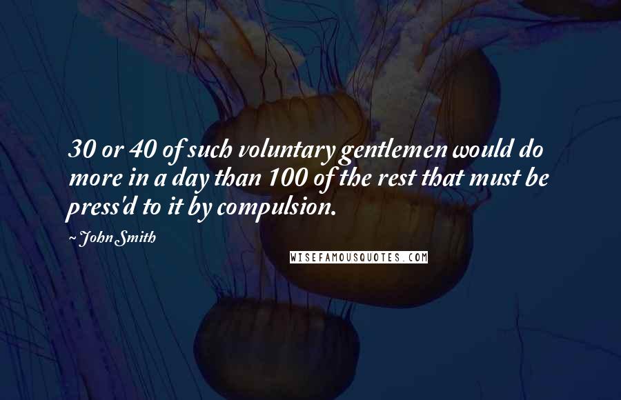 John Smith Quotes: 30 or 40 of such voluntary gentlemen would do more in a day than 100 of the rest that must be press'd to it by compulsion.