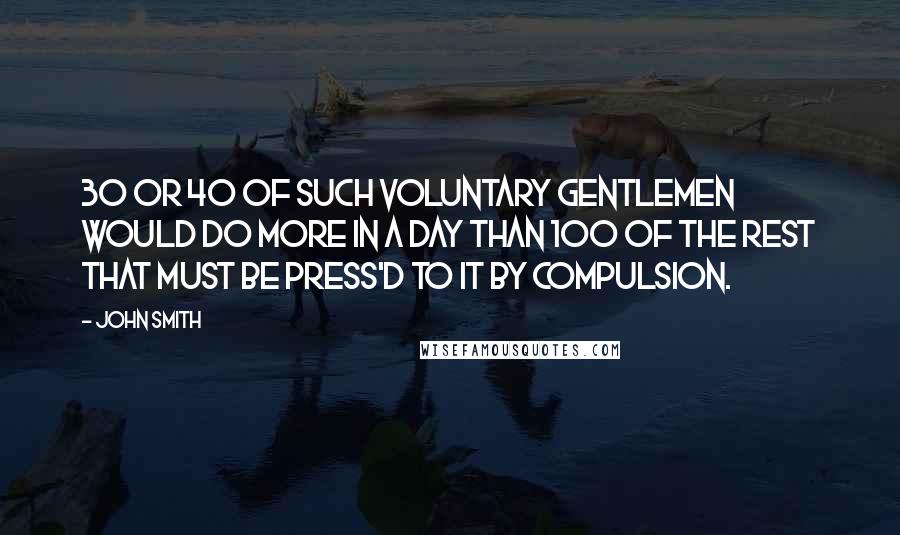 John Smith Quotes: 30 or 40 of such voluntary gentlemen would do more in a day than 100 of the rest that must be press'd to it by compulsion.