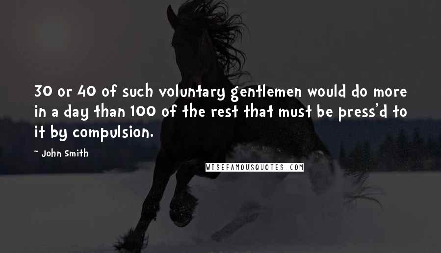 John Smith Quotes: 30 or 40 of such voluntary gentlemen would do more in a day than 100 of the rest that must be press'd to it by compulsion.