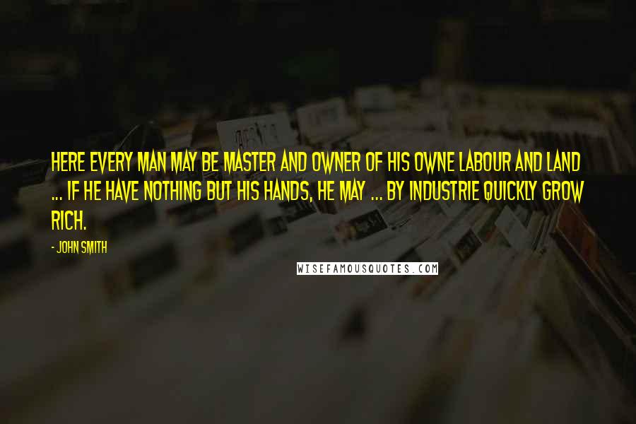 John Smith Quotes: Here every man may be master and owner of his owne labour and land ... If he have nothing but his hands, he may ... by industrie quickly grow rich.