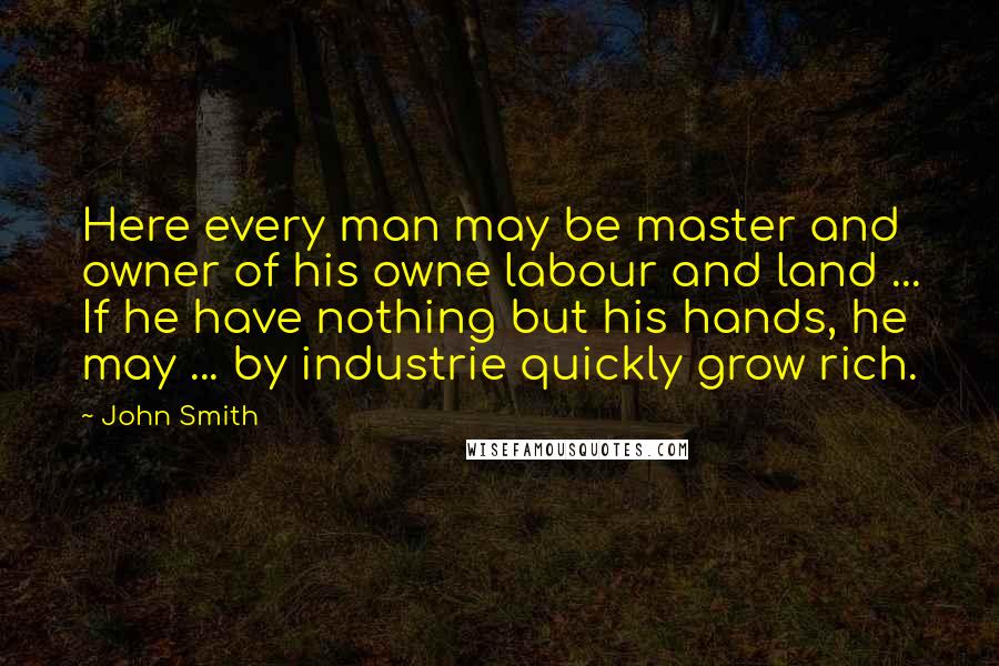 John Smith Quotes: Here every man may be master and owner of his owne labour and land ... If he have nothing but his hands, he may ... by industrie quickly grow rich.