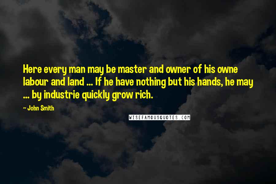 John Smith Quotes: Here every man may be master and owner of his owne labour and land ... If he have nothing but his hands, he may ... by industrie quickly grow rich.