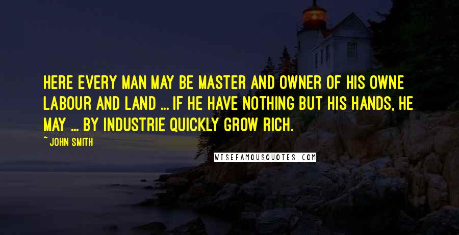 John Smith Quotes: Here every man may be master and owner of his owne labour and land ... If he have nothing but his hands, he may ... by industrie quickly grow rich.