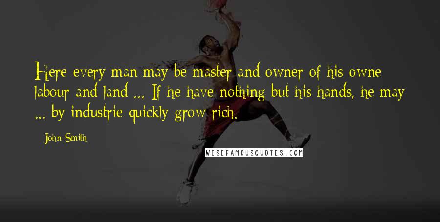 John Smith Quotes: Here every man may be master and owner of his owne labour and land ... If he have nothing but his hands, he may ... by industrie quickly grow rich.