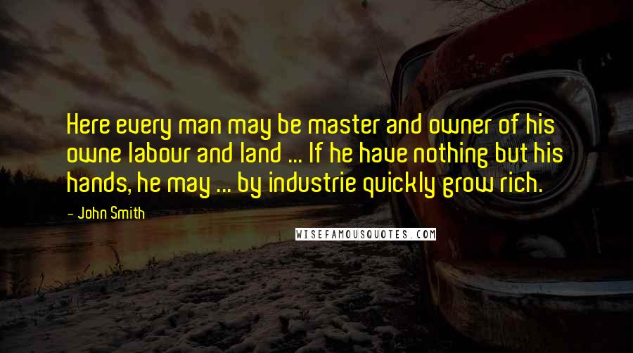 John Smith Quotes: Here every man may be master and owner of his owne labour and land ... If he have nothing but his hands, he may ... by industrie quickly grow rich.