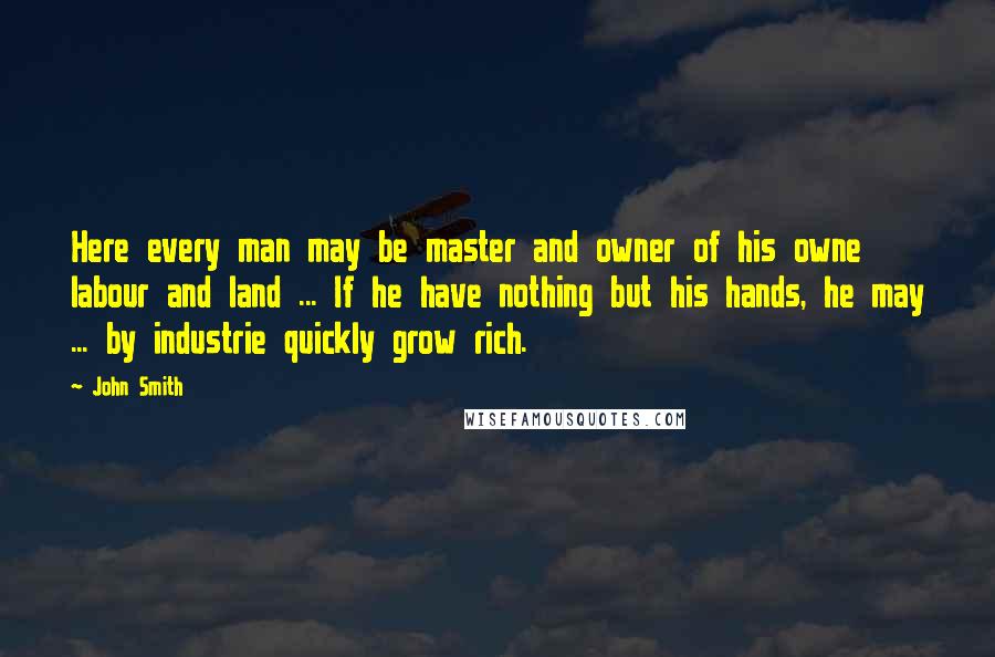 John Smith Quotes: Here every man may be master and owner of his owne labour and land ... If he have nothing but his hands, he may ... by industrie quickly grow rich.