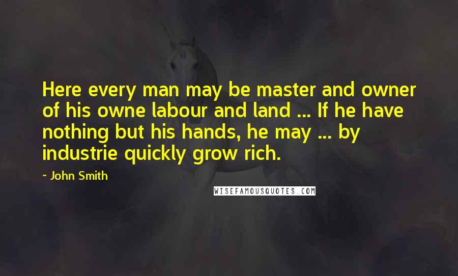 John Smith Quotes: Here every man may be master and owner of his owne labour and land ... If he have nothing but his hands, he may ... by industrie quickly grow rich.