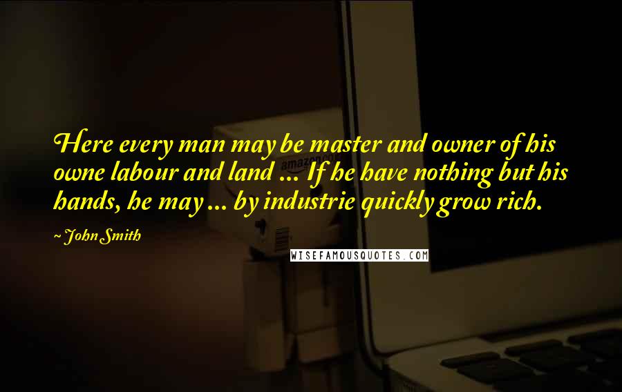 John Smith Quotes: Here every man may be master and owner of his owne labour and land ... If he have nothing but his hands, he may ... by industrie quickly grow rich.