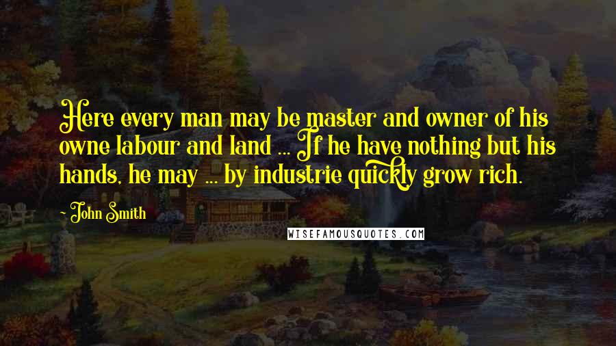 John Smith Quotes: Here every man may be master and owner of his owne labour and land ... If he have nothing but his hands, he may ... by industrie quickly grow rich.
