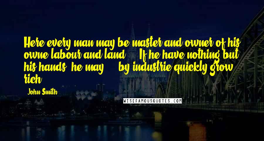 John Smith Quotes: Here every man may be master and owner of his owne labour and land ... If he have nothing but his hands, he may ... by industrie quickly grow rich.