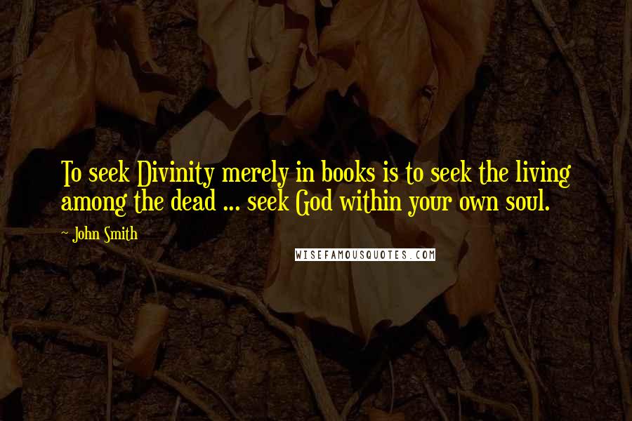 John Smith Quotes: To seek Divinity merely in books is to seek the living among the dead ... seek God within your own soul.