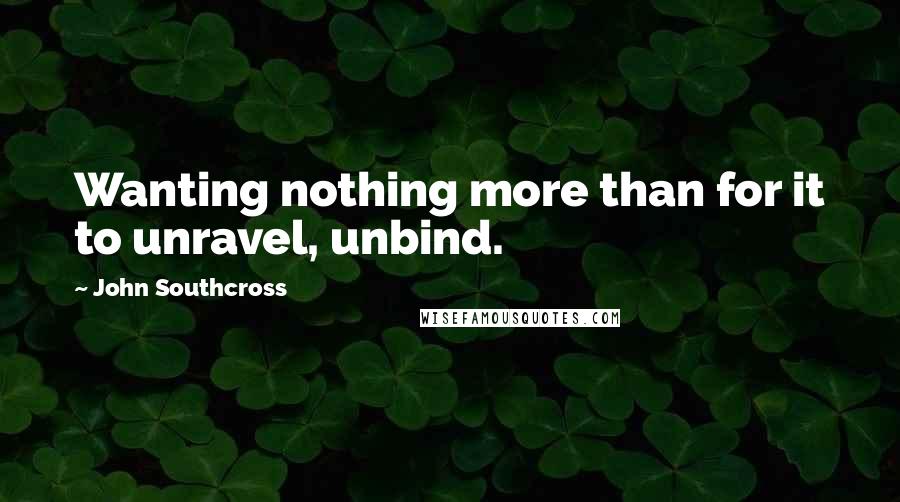 John Southcross Quotes: Wanting nothing more than for it to unravel, unbind.