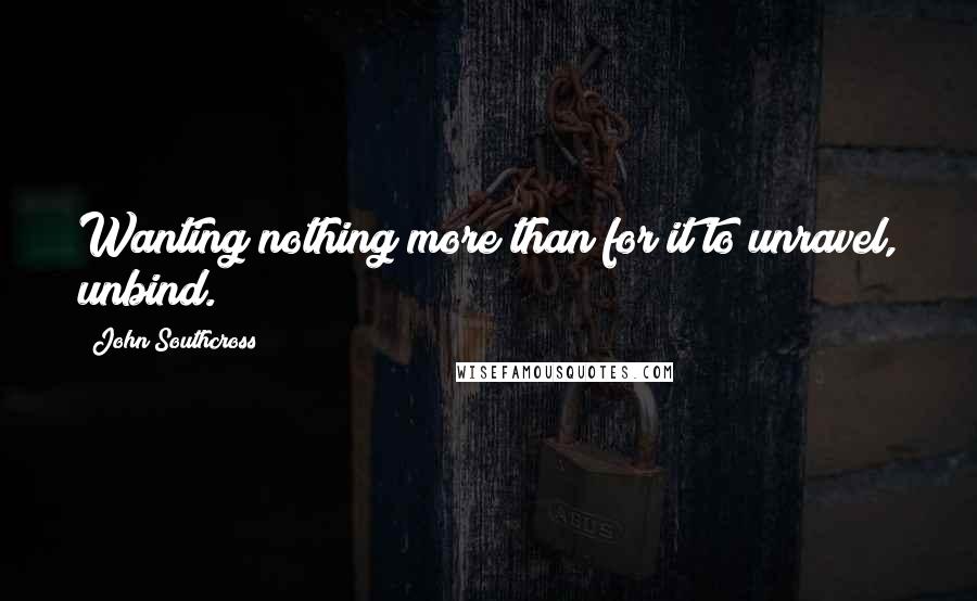 John Southcross Quotes: Wanting nothing more than for it to unravel, unbind.