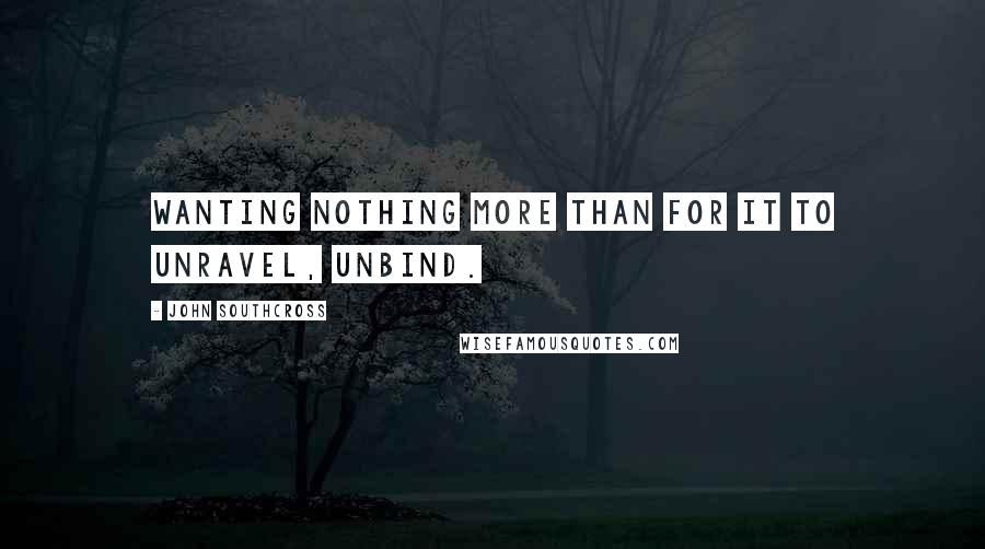John Southcross Quotes: Wanting nothing more than for it to unravel, unbind.