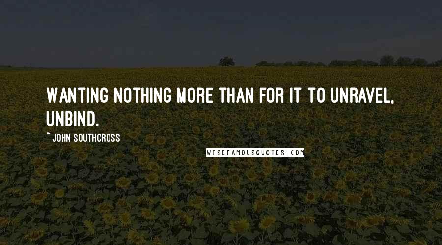 John Southcross Quotes: Wanting nothing more than for it to unravel, unbind.