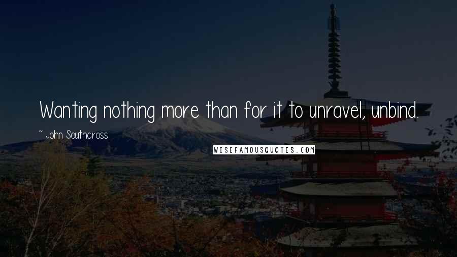 John Southcross Quotes: Wanting nothing more than for it to unravel, unbind.