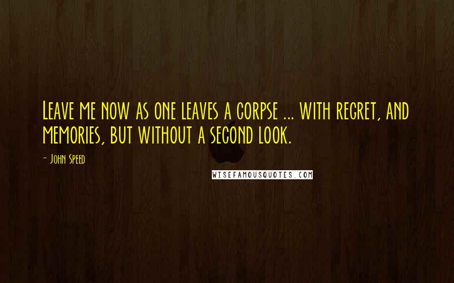 John Speed Quotes: Leave me now as one leaves a corpse ... with regret, and memories, but without a second look.