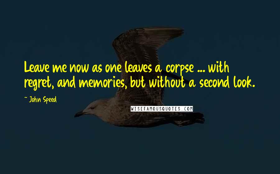 John Speed Quotes: Leave me now as one leaves a corpse ... with regret, and memories, but without a second look.