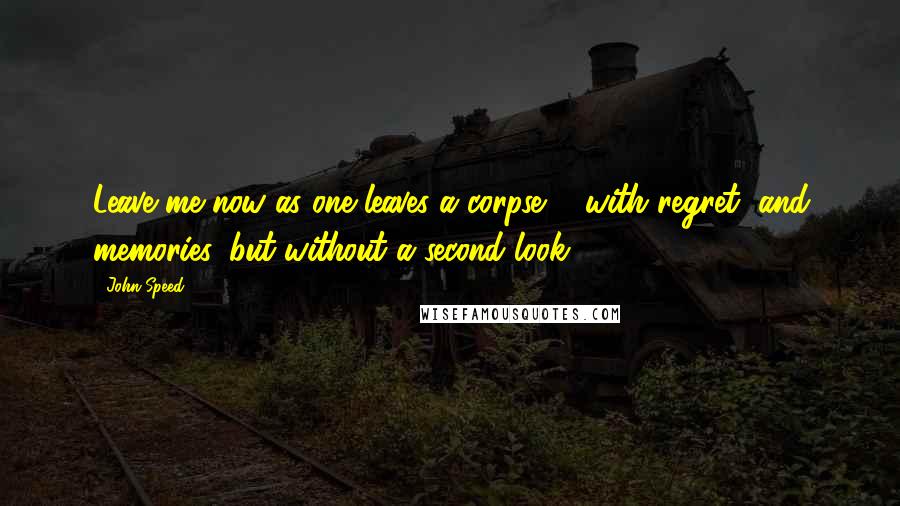 John Speed Quotes: Leave me now as one leaves a corpse ... with regret, and memories, but without a second look.