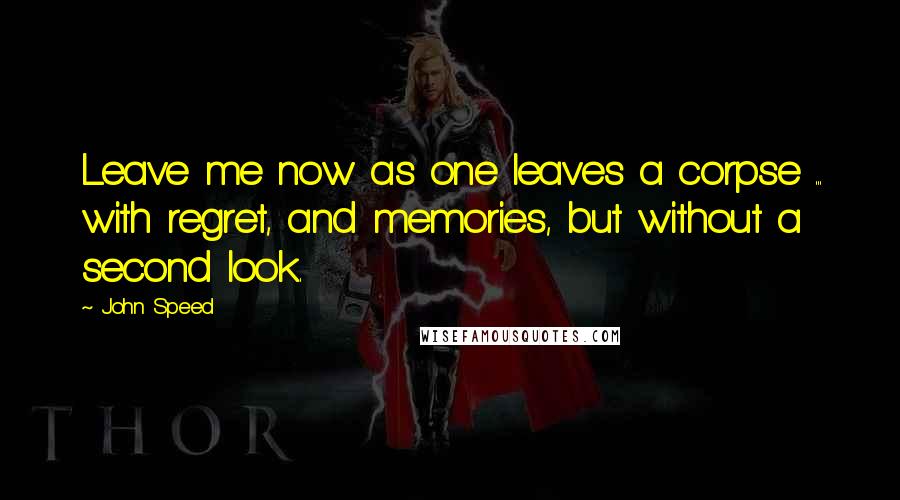 John Speed Quotes: Leave me now as one leaves a corpse ... with regret, and memories, but without a second look.