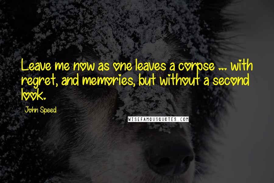 John Speed Quotes: Leave me now as one leaves a corpse ... with regret, and memories, but without a second look.