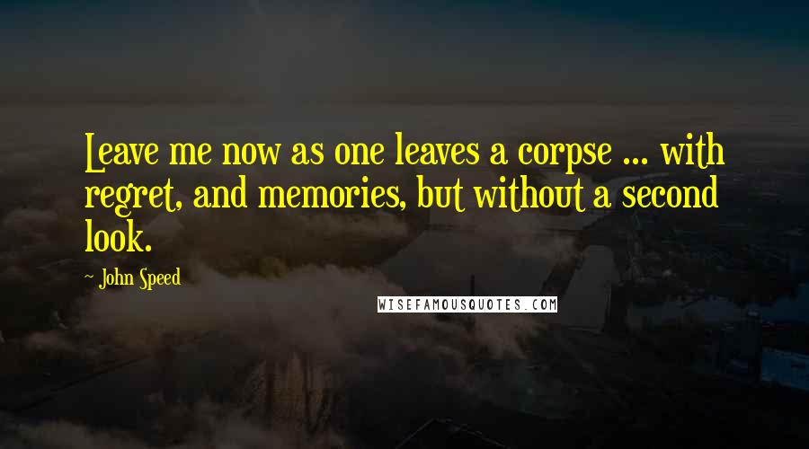 John Speed Quotes: Leave me now as one leaves a corpse ... with regret, and memories, but without a second look.