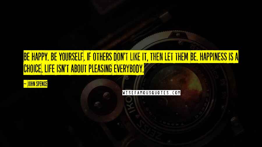 John Spence Quotes: Be happy. Be yourself. If others don't like it, then let them be. Happiness is a choice. Life isn't about pleasing everybody.