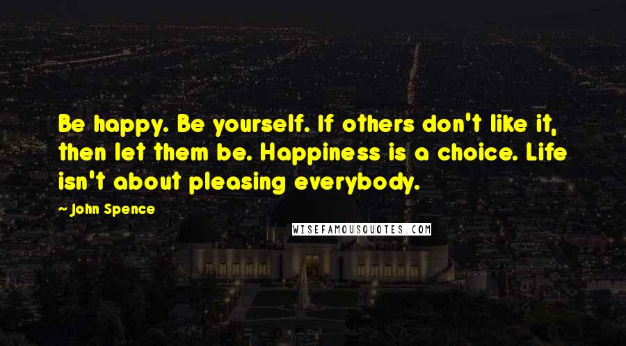 John Spence Quotes: Be happy. Be yourself. If others don't like it, then let them be. Happiness is a choice. Life isn't about pleasing everybody.