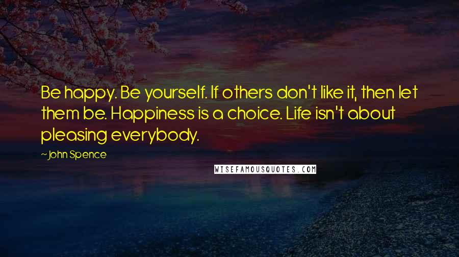 John Spence Quotes: Be happy. Be yourself. If others don't like it, then let them be. Happiness is a choice. Life isn't about pleasing everybody.