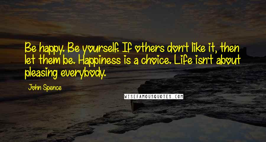 John Spence Quotes: Be happy. Be yourself. If others don't like it, then let them be. Happiness is a choice. Life isn't about pleasing everybody.