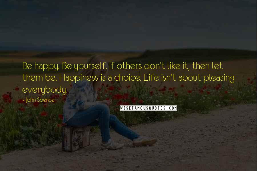 John Spence Quotes: Be happy. Be yourself. If others don't like it, then let them be. Happiness is a choice. Life isn't about pleasing everybody.