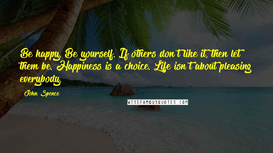John Spence Quotes: Be happy. Be yourself. If others don't like it, then let them be. Happiness is a choice. Life isn't about pleasing everybody.
