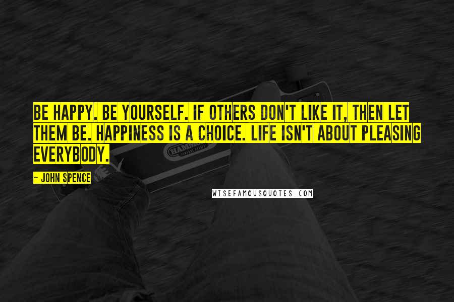 John Spence Quotes: Be happy. Be yourself. If others don't like it, then let them be. Happiness is a choice. Life isn't about pleasing everybody.