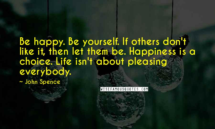 John Spence Quotes: Be happy. Be yourself. If others don't like it, then let them be. Happiness is a choice. Life isn't about pleasing everybody.