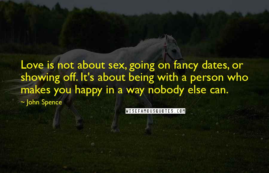 John Spence Quotes: Love is not about sex, going on fancy dates, or showing off. It's about being with a person who makes you happy in a way nobody else can.