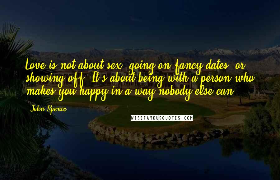 John Spence Quotes: Love is not about sex, going on fancy dates, or showing off. It's about being with a person who makes you happy in a way nobody else can.