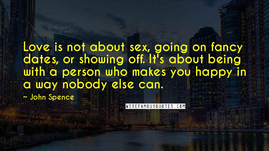 John Spence Quotes: Love is not about sex, going on fancy dates, or showing off. It's about being with a person who makes you happy in a way nobody else can.