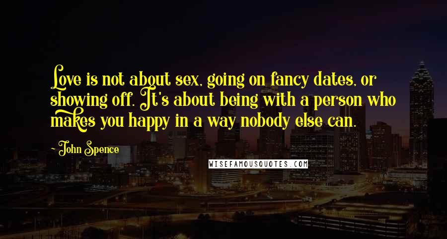 John Spence Quotes: Love is not about sex, going on fancy dates, or showing off. It's about being with a person who makes you happy in a way nobody else can.