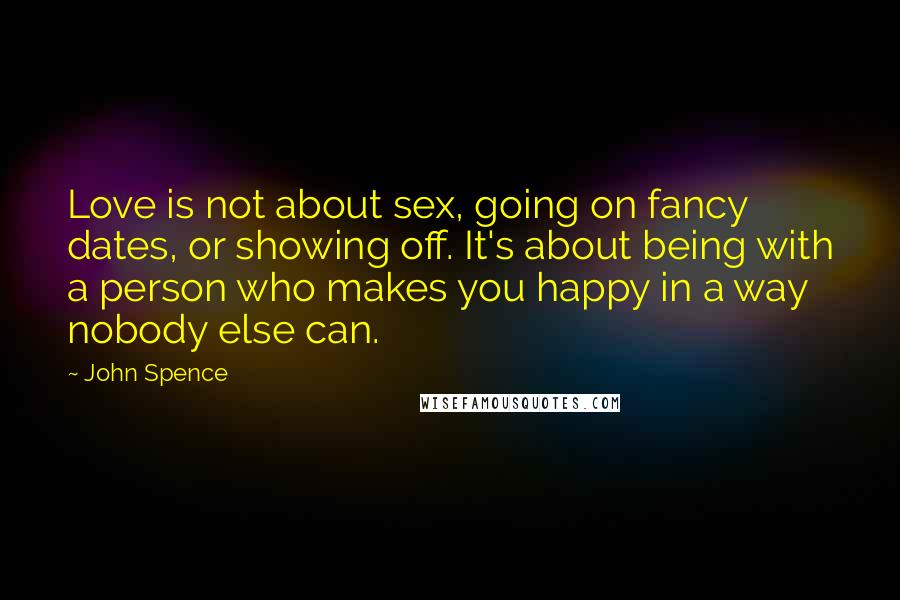 John Spence Quotes: Love is not about sex, going on fancy dates, or showing off. It's about being with a person who makes you happy in a way nobody else can.