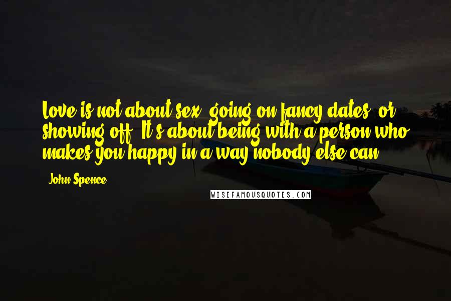 John Spence Quotes: Love is not about sex, going on fancy dates, or showing off. It's about being with a person who makes you happy in a way nobody else can.