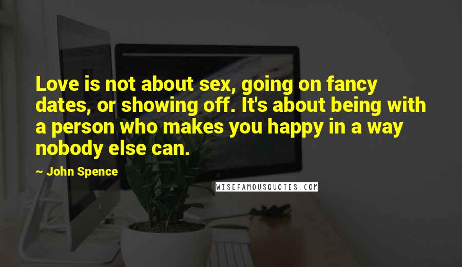 John Spence Quotes: Love is not about sex, going on fancy dates, or showing off. It's about being with a person who makes you happy in a way nobody else can.
