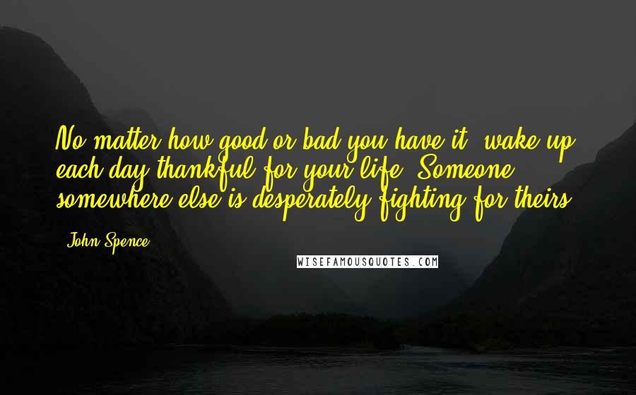 John Spence Quotes: No matter how good or bad you have it, wake up each day thankful for your life. Someone somewhere else is desperately fighting for theirs.