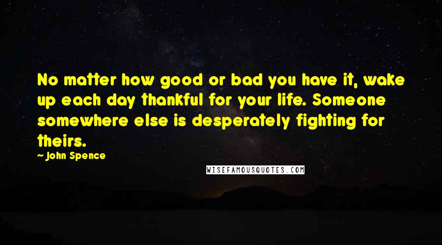 John Spence Quotes: No matter how good or bad you have it, wake up each day thankful for your life. Someone somewhere else is desperately fighting for theirs.