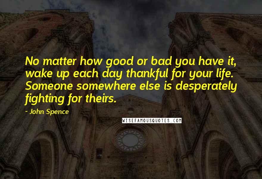 John Spence Quotes: No matter how good or bad you have it, wake up each day thankful for your life. Someone somewhere else is desperately fighting for theirs.