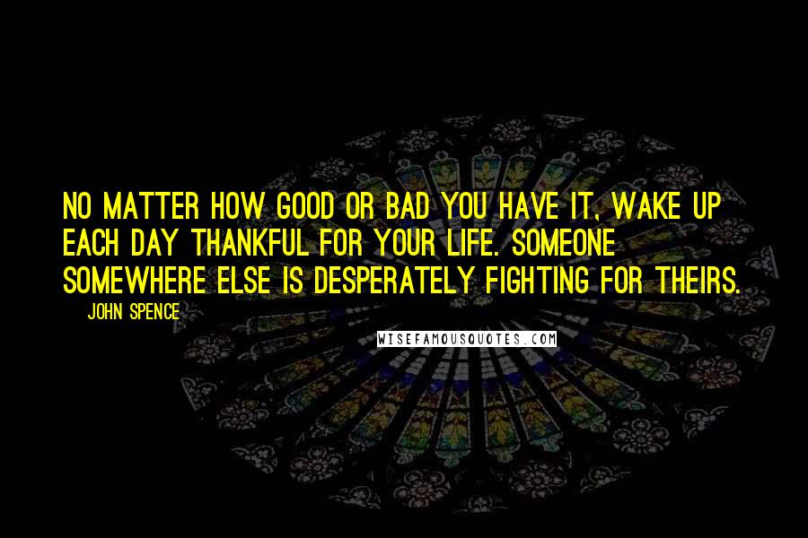 John Spence Quotes: No matter how good or bad you have it, wake up each day thankful for your life. Someone somewhere else is desperately fighting for theirs.