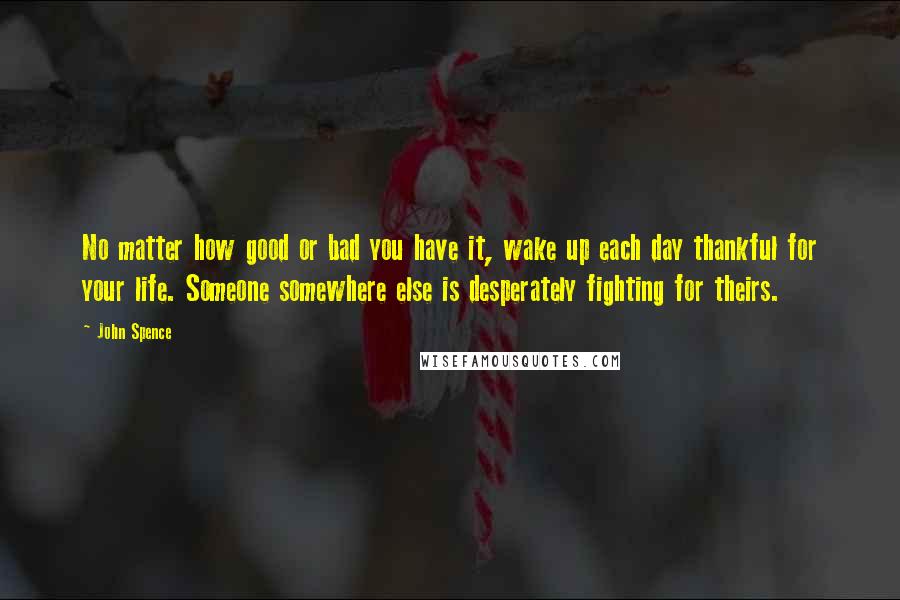 John Spence Quotes: No matter how good or bad you have it, wake up each day thankful for your life. Someone somewhere else is desperately fighting for theirs.