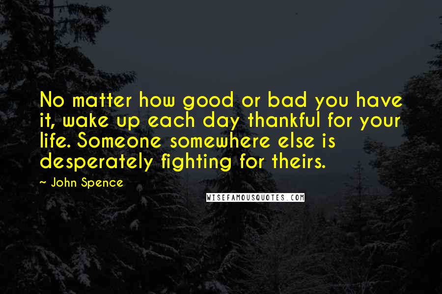 John Spence Quotes: No matter how good or bad you have it, wake up each day thankful for your life. Someone somewhere else is desperately fighting for theirs.