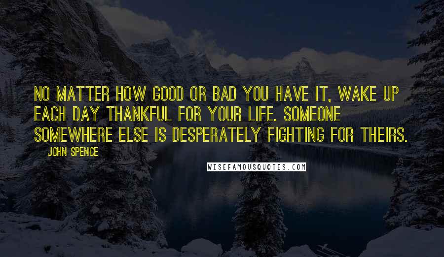 John Spence Quotes: No matter how good or bad you have it, wake up each day thankful for your life. Someone somewhere else is desperately fighting for theirs.