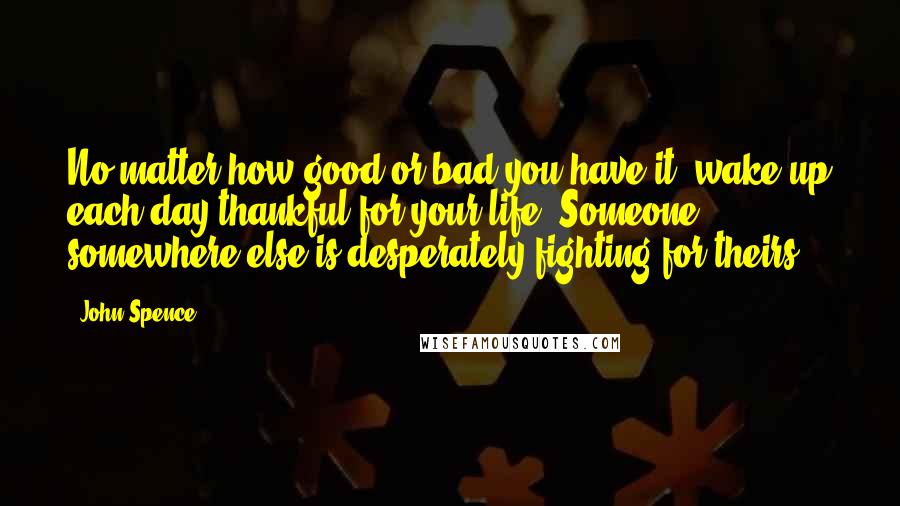 John Spence Quotes: No matter how good or bad you have it, wake up each day thankful for your life. Someone somewhere else is desperately fighting for theirs.