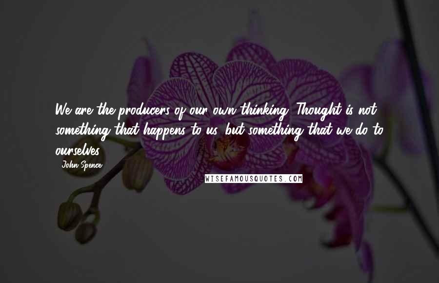 John Spence Quotes: We are the producers of our own thinking. Thought is not something that happens to us, but something that we do to ourselves.